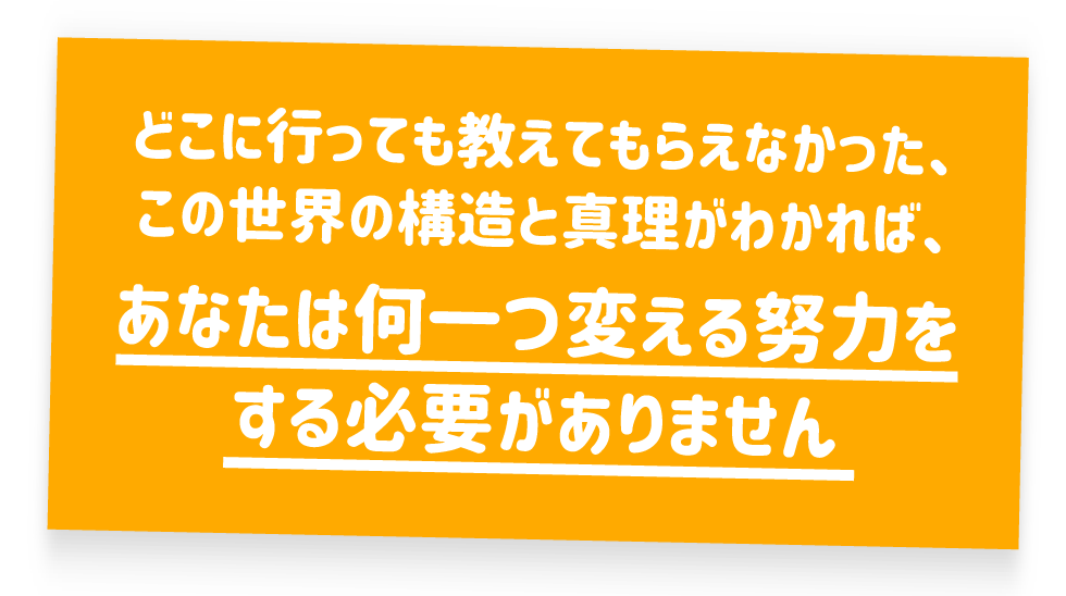 どこに行っても教えてもらえなかった、この世界の構造と真理がわかれば、あなたは何一つ変える努力をする必要がありません