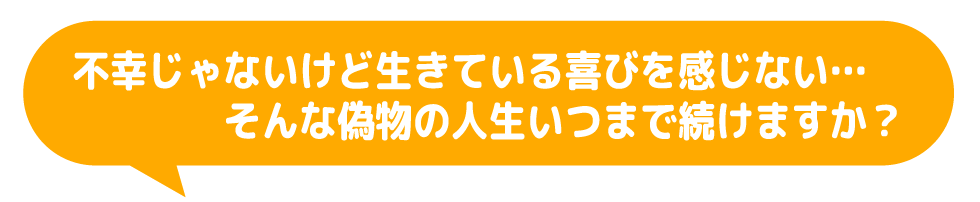 不幸じゃないけど生きている喜びを感じない…そんな偽物の人生をいつまで続けますか？